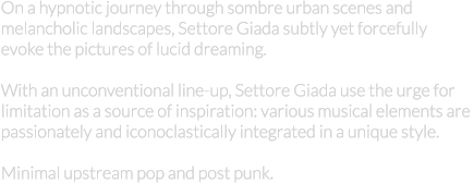 On a hypnotic journey through sombre urban scenes and  melancholic landscapes, Settore Giada subtly yet forcefully  evoke the pictures of lucid dreaming.  With an unconventional line-up, Settore Giada use the urge for  limitation as a source of inspiration: various musical elements are  passionately and iconoclastically integrated in a unique style.  Minimal upstream pop and post punk.