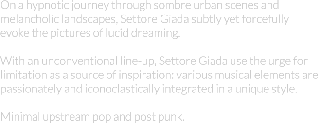 On a hypnotic journey through sombre urban scenes and  melancholic landscapes, Settore Giada subtly yet forcefully  evoke the pictures of lucid dreaming.  With an unconventional line-up, Settore Giada use the urge for  limitation as a source of inspiration: various musical elements are  passionately and iconoclastically integrated in a unique style.  Minimal upstream pop and post punk.