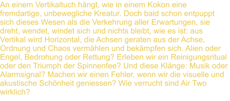 An einem Vertikaltuch hngt, wie in einem Kokon eine fremdartige, unbewegliche Kreatur. Doch bald schon entpuppt sich dieses Wesen als die Verkehrung aller Erwartungen, sie dreht, wendet, windet sich und nichts bleibt, wie es ist: aus Vertikal wird Horizontal, die Achsen geraten aus der Achse, Ordnung und Chaos vermhlen und bekmpfen sich. Alien oder Engel, Bedrohung oder Rettung? Erleben wir ein Reinigungsritual oder den Triumph der Spinnenfee? Und diese Klnge: Musik oder Alarmsignal? Machen wir einen Fehler, wenn wir die visuelle und akustische Schnheit geniessen? Wie verrucht sind Air Two  wirklich?