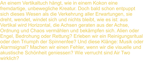 An einem Vertikaltuch hngt, wie in einem Kokon eine fremdartige, unbewegliche Kreatur. Doch bald schon entpuppt sich dieses Wesen als die Verkehrung aller Erwartungen, sie dreht, wendet, windet sich und nichts bleibt, wie es ist: aus Vertikal wird Horizontal, die Achsen geraten aus der Achse, Ordnung und Chaos vermhlen und bekmpfen sich. Alien oder Engel, Bedrohung oder Rettung? Erleben wir ein Reinigungsritual oder den Triumph der Spinnenfee? Und diese Klnge: Musik oder Alarmsignal? Machen wir einen Fehler, wenn wir die visuelle und akustische Schnheit geniessen? Wie verrucht sind Air Two  wirklich?