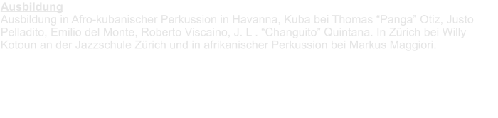 AusbildungAusbildung in Afro-kubanischer Perkussion in Havanna, Kuba bei Thomas Panga Otiz, Justo Pelladito, Emilio del Monte, Roberto Viscaino, J. L . Changuito Quintana. In Zrich bei Willy Kotoun an der Jazzschule Zrich und in afrikanischer Perkussion bei Markus Maggiori.