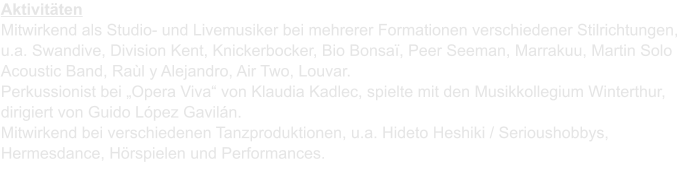 Aktivitten Mitwirkend als Studio- und Livemusiker bei mehrerer Formationen verschiedener Stilrichtungen, u.a. Swandive, Division Kent, Knickerbocker, Bio Bonsa, Peer Seeman, Marrakuu, Martin Solo Acoustic Band, Ral y Alejandro, Air Two, Louvar. Perkussionist bei Opera Viva von Klaudia Kadlec, spielte mit den Musikkollegium Winterthur, dirigiert von Guido Lpez Gaviln.Mitwirkend bei verschiedenen Tanzproduktionen, u.a. Hideto Heshiki / Serioushobbys, Hermesdance, Hrspielen und Performances.