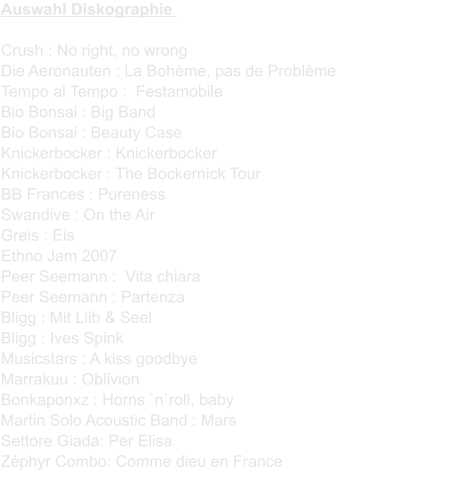 Auswahl Diskographie  Crush : No right, no wrongDie Aeronauten : La Bohme, pas de ProblmeTempo al Tempo :  FestamobileBio Bonsai : Big BandBio Bonsai : Beauty CaseKnickerbocker : KnickerbockerKnickerbocker : The Bockernick TourBB Frances : PurenessSwandive : On the AirGreis : EisEthno Jam 2007Peer Seemann :  Vita chiaraPeer Seemann : PartenzaBligg : Mit Liib & SeelBligg : Ives SpinkMusicstars : A kiss goodbyeMarrakuu : OblivionBonkaponxz : Horns `n`roll, babyMartin Solo Acoustic Band : MarsSettore Giada: Per ElisaZphyr Combo: Comme dieu en France